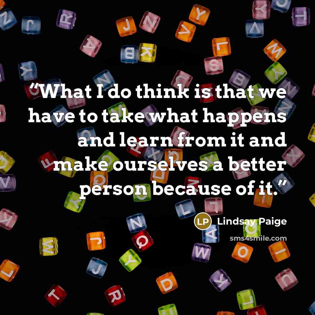 “What I do think is that we have to take what happens and learn from it and make ourselves a better person because of it.” quote by Lindsay Paige