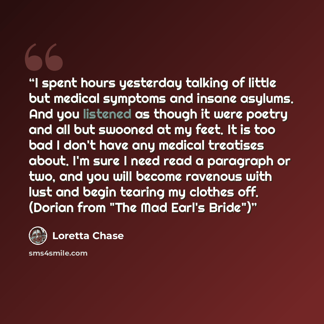 “I spent hours yesterday talking of little but medical symptoms and insane asylums. And you listened as though it were poetry and all but swooned at my feet. It is too bad I don't have any medical treatises about. I'm sure I need read a paragraph or two, and you will become ravenous with lust and…” quote by Loretta Chase
