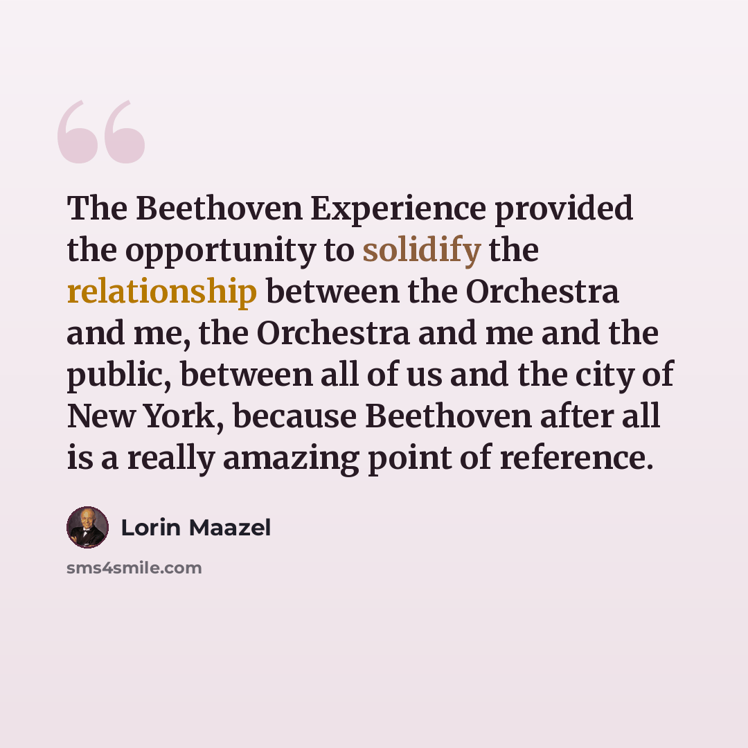 “The Beethoven Experience provided the opportunity to solidify the relationship between the Orchestra and me, the Orchestra and me and the public, between all of us and the city of New York, because Beethoven after all is a really amazing point of reference.” quote by Lorin Maazel