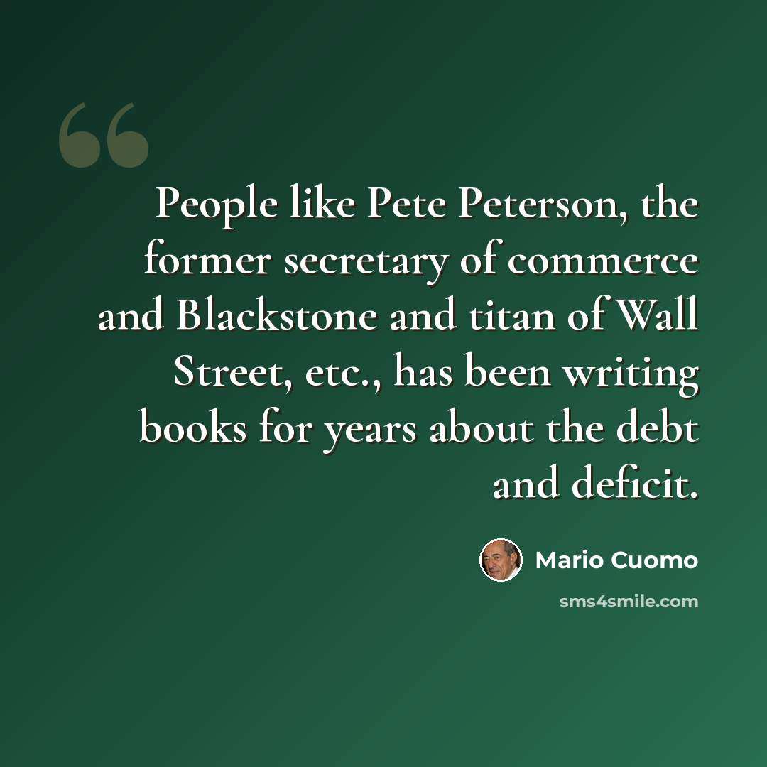 “People like Pete Peterson, the former secretary of commerce and Blackstone and titan of Wall Street, etc., has been writing books for years about the debt and deficit.” quote by Mario Cuomo