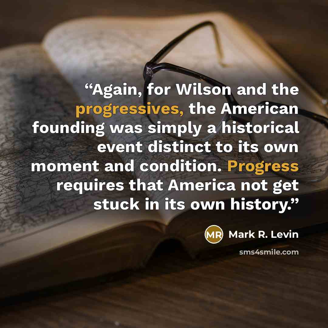 “Again, for Wilson and the progressives, the American founding was simply a historical event distinct to its own moment and condition. Progress requires that America not get stuck in its own history.” quote by Mark R. Levin