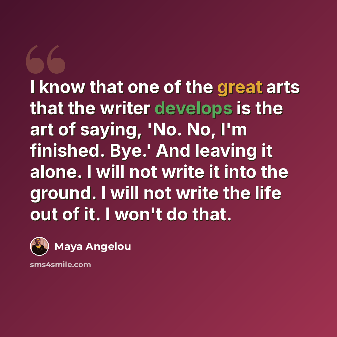 “I know that one of the great arts that the writer develops is the art of saying, 'No. No, I'm finished. Bye.' And leaving it alone. I will not write it into the ground. I will not write the life out of it. I won't do that.” quote by Maya Angelou