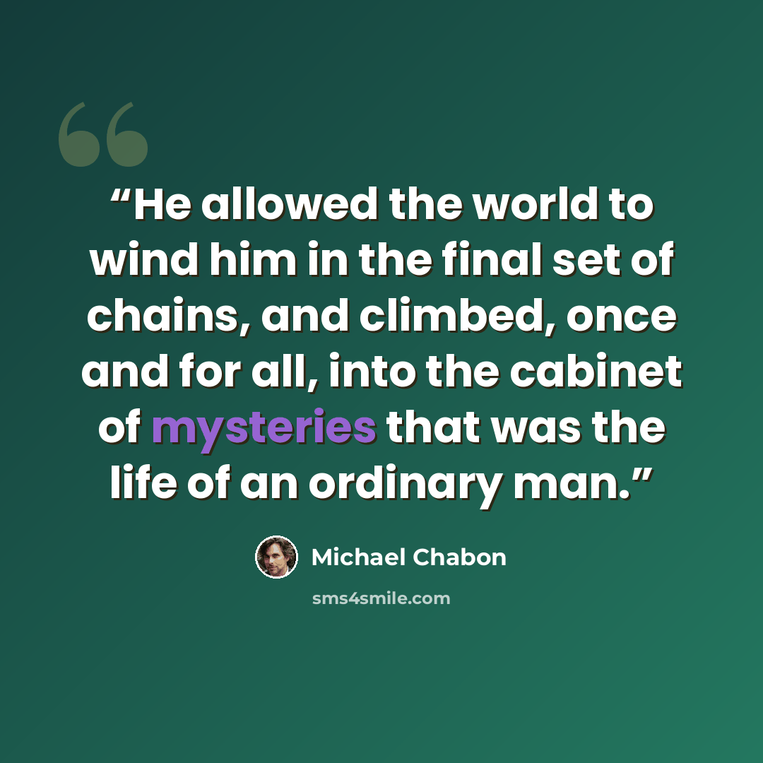 “He allowed the world to wind him in the final set of chains, and climbed, once and for all, into the cabinet of mysteries that was the life of an ordinary man.” quote by Michael Chabon