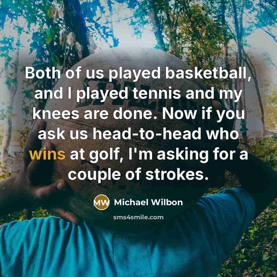 “Both of us played basketball, and I played tennis and my knees are done. Now if you ask us head-to-head who wins at golf, I'm asking for a couple of strokes.” quote by Michael Wilbon