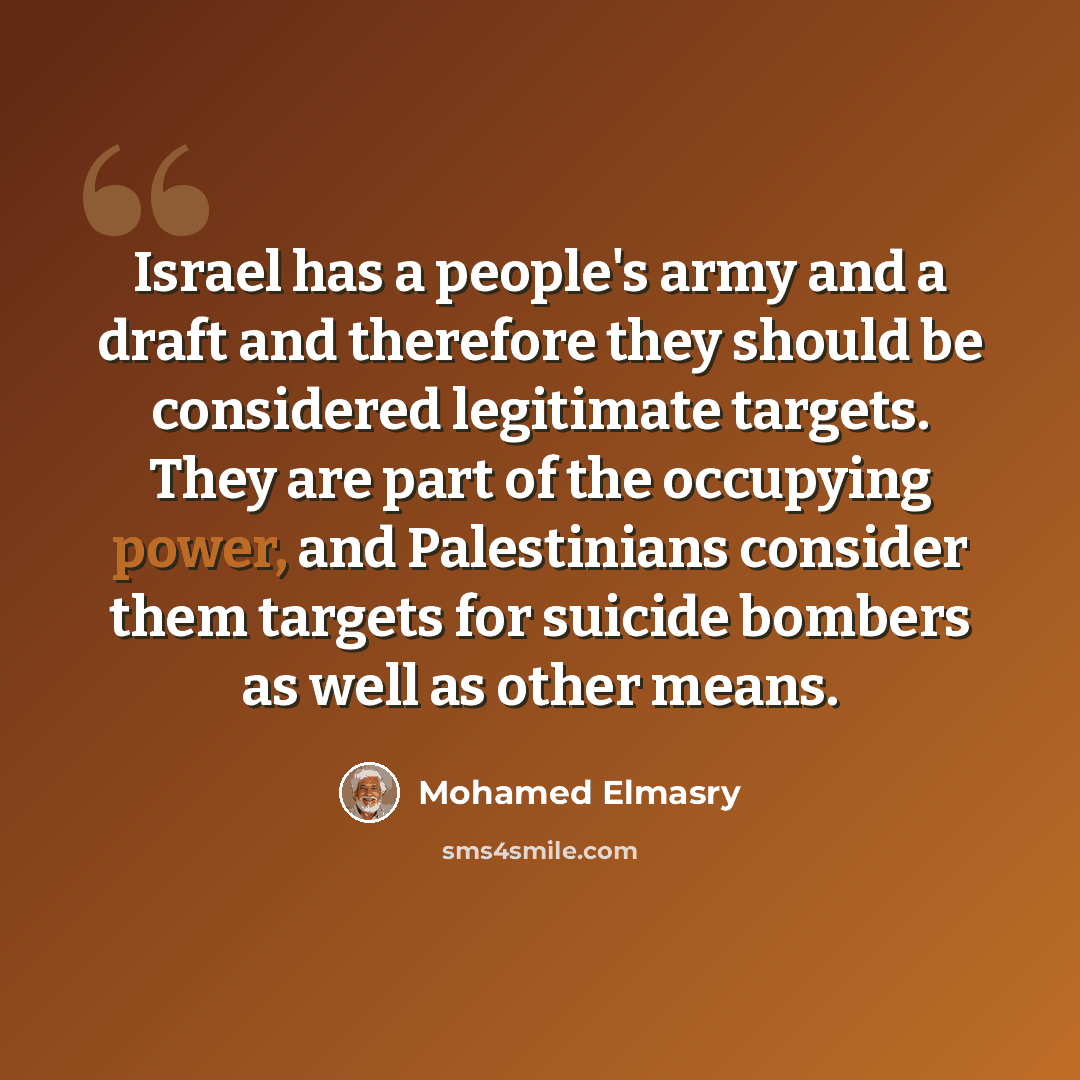“Israel has a people's army and a draft and therefore they should be considered legitimate targets. They are part of the occupying power, and Palestinians consider them targets for suicide bombers as well as other means.” quote by Mohamed Elmasry