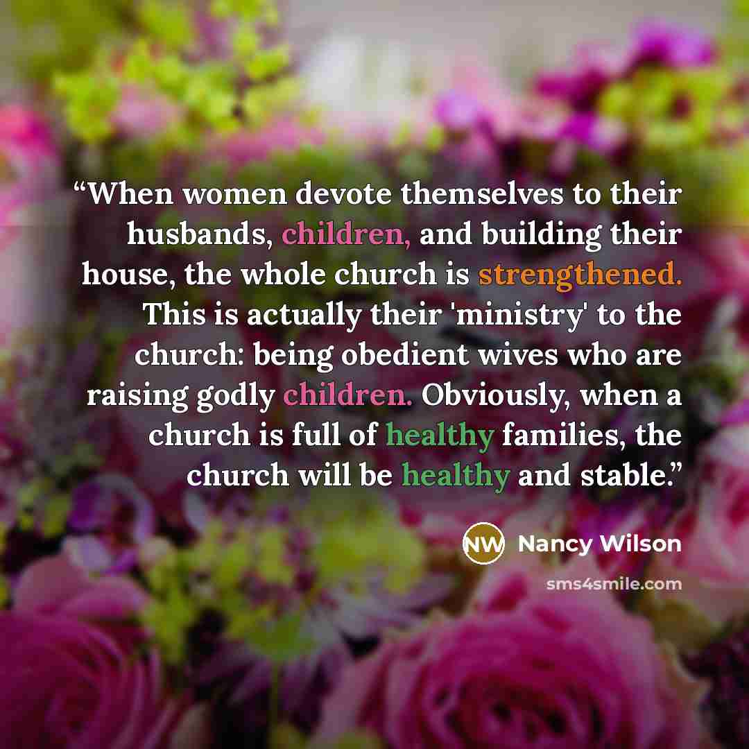“When women devote themselves to their husbands, children, and building their house, the whole church is strengthened. This is actually their 'ministry' to the church: being obedient wives who are raising godly children. Obviously, when a church is full of healthy families, the church will be…” quote by Nancy Wilson
