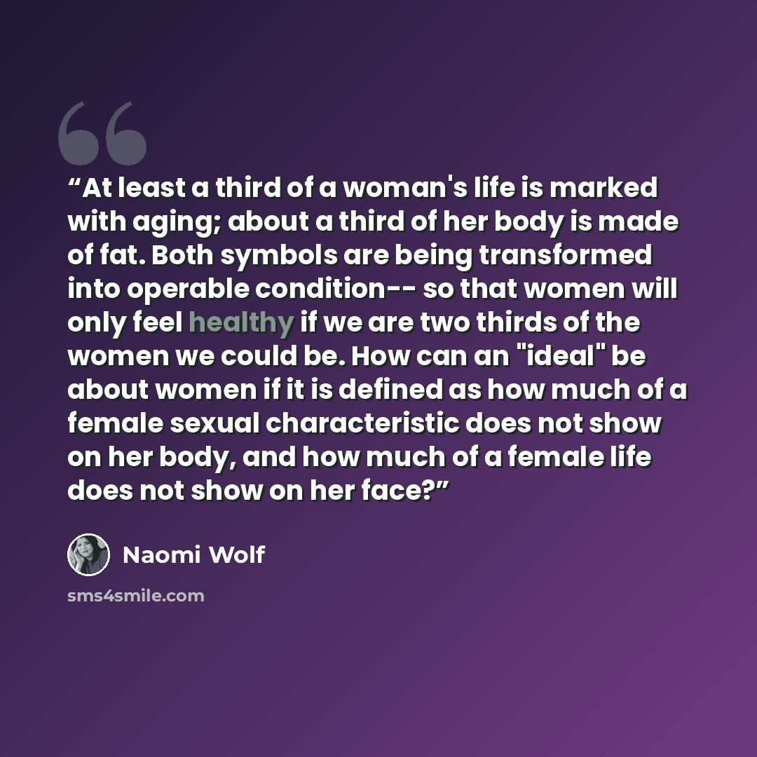 “At least a third of a woman's life is marked with aging; about a third of her body is made of fat. Both symbols are being transformed into operable condition-- so that women will only feel healthy if we are two thirds of the women we could be. How can an "ideal" be about women if it is defined as…” quote by Naomi Wolf