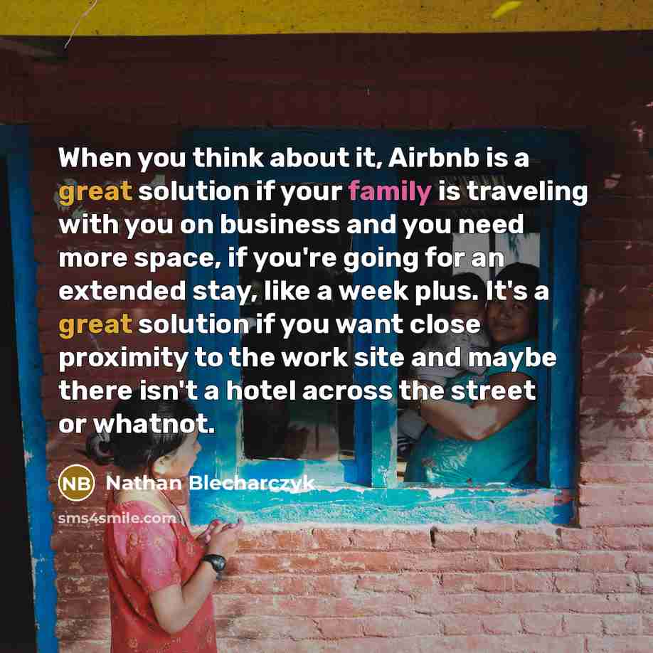 “When you think about it, Airbnb is a great solution if your family is traveling with you on business and you need more space, if you're going for an extended stay, like a week plus. It's a great solution if you want close proximity to the work site and maybe there isn't a hotel across the street…” quote by Nathan Blecharczyk