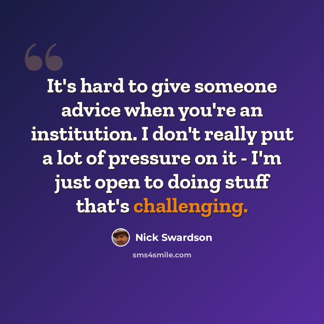 “It's hard to give someone advice when you're an institution. I don't really put a lot of pressure on it - I'm just open to doing stuff that's challenging.” quote by Nick Swardson