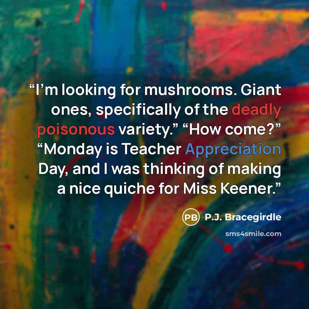 “I’m looking for mushrooms. Giant ones, specifically of the deadly poisonous variety.” “How come?” “Monday is Teacher Appreciation Day, and I was thinking of making a nice quiche for Miss Keener.” quote by P.J. Bracegirdle
