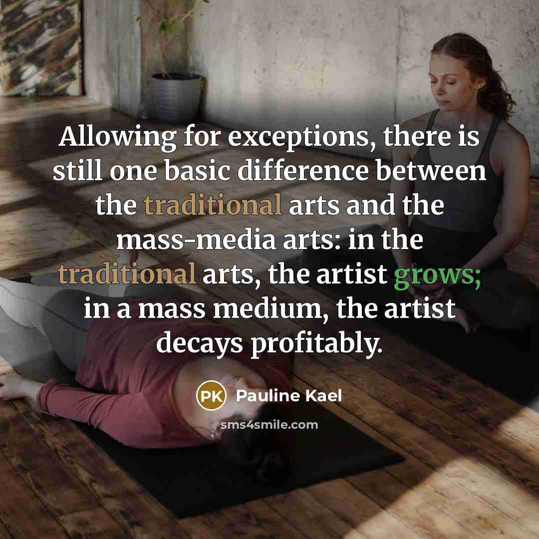 “Allowing for exceptions, there is still one basic difference between the traditional arts and the mass-media arts: in the traditional arts, the artist grows; in a mass medium, the artist decays profitably.” quote by Pauline Kael