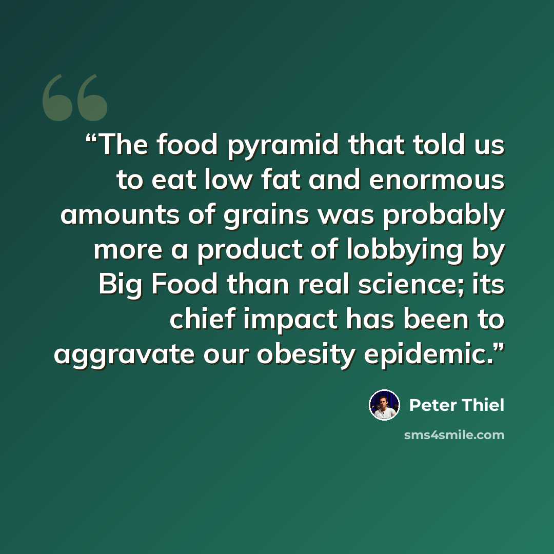 “The food pyramid that told us to eat low fat and enormous amounts of grains was probably more a product of lobbying by Big Food than real science; its chief impact has been to aggravate our obesity epidemic.” quote by Peter Thiel