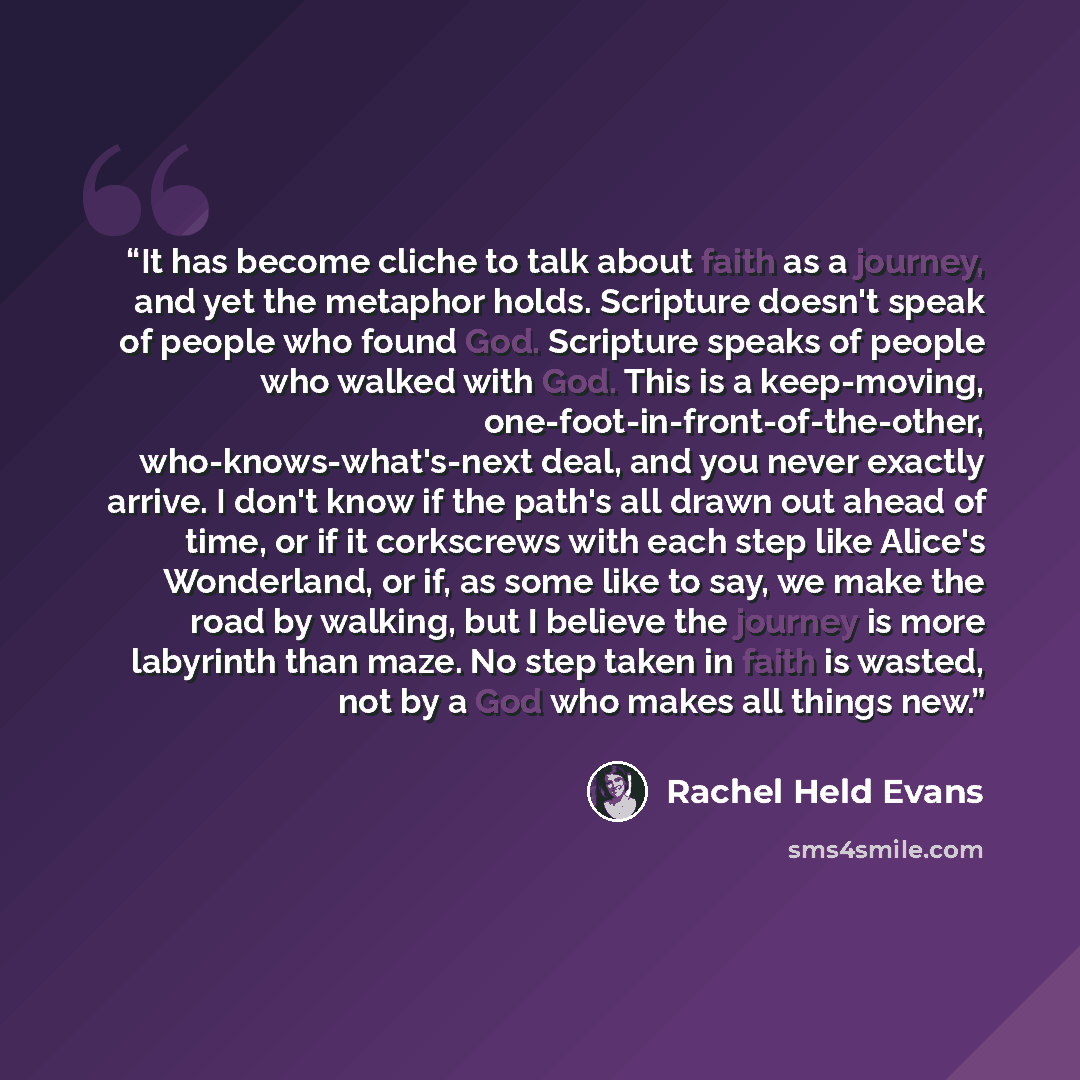 “It has become cliche to talk about faith as a journey, and yet the metaphor holds. Scripture doesn't speak of people who found God. Scripture speaks of people who walked with God. This is a keep-moving, one-foot-in-front-of-the-other, who-knows-what's-next deal, and you never exactly arrive. I…” quote by Rachel Held Evans
