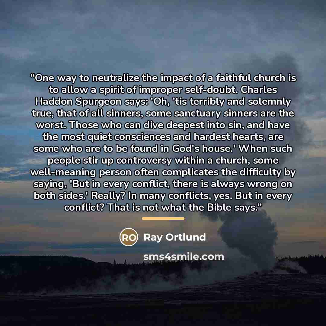 “One way to neutralize the impact of a faithful church is to allow a spirit of improper self-doubt. Charles Haddon Spurgeon says: 'Oh, 'tis terribly and solemnly true, that of all sinners, some sanctuary sinners are the worst. Those who can dive deepest into sin, and have the most quiet consciences…” quote by Ray Ortlund