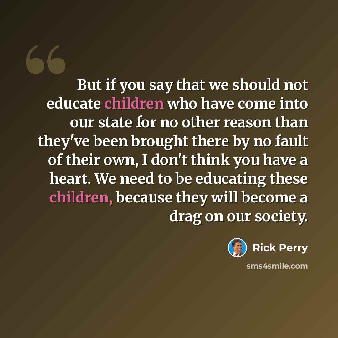 “But if you say that we should not educate children who have come into our state for no other reason than they've been brought there by no fault of their own, I don't think you have a heart. We need to be educating these children, because they will become a drag on our society.” quote by Rick Perry