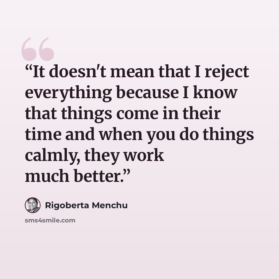 “It doesn't mean that I reject everything because I know that things come in their time and when you do things calmly, they work much better.” quote by Rigoberta Menchú