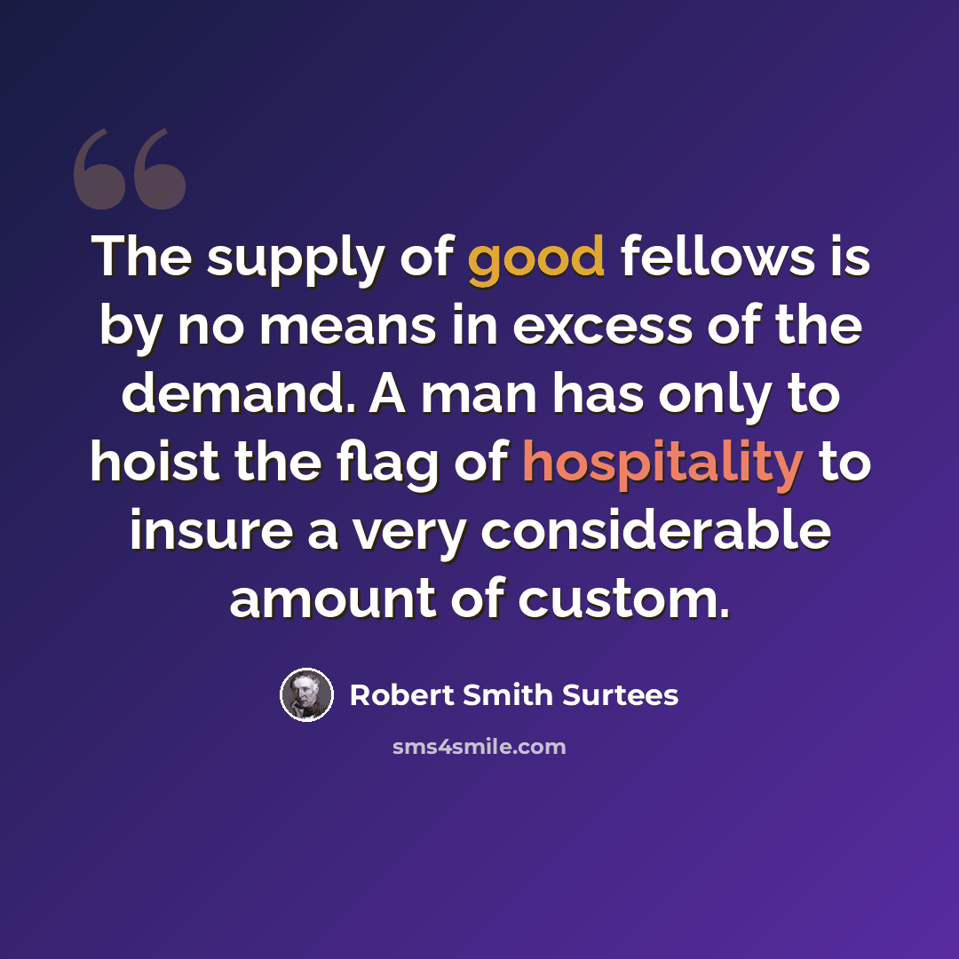 “The supply of good fellows is by no means in excess of the demand. A man has only to hoist the flag of hospitality to insure a very considerable amount of custom.” quote by Robert Smith Surtees
