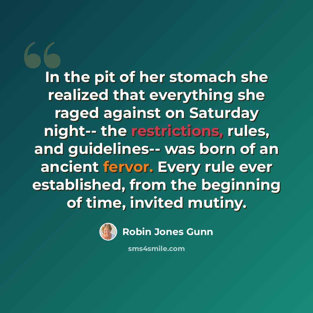 “In the pit of her stomach she realized that everything she raged against on Saturday night-- the restrictions, rules, and guidelines-- was born of an ancient fervor. Every rule ever established, from the beginning of time, invited mutiny.” quote by Robin Jones Gunn