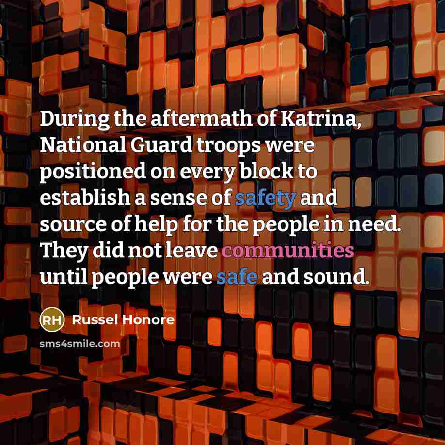 “During the aftermath of Katrina, National Guard troops were positioned on every block to establish a sense of safety and source of help for the people in need. They did not leave communities until people were safe and sound.” quote by Russel Honore