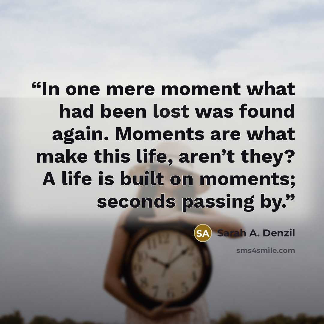 “In one mere moment what had been lost was found again. Moments are what make this life, aren’t they? A life is built on moments; seconds passing by.” quote by Sarah A. Denzil