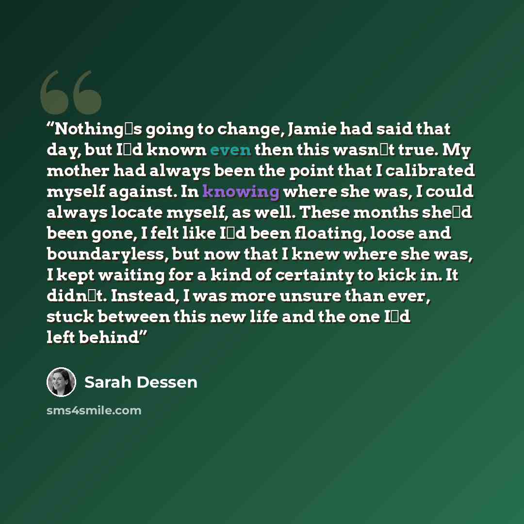 “Nothing‟s going to change, Jamie had said that day, but I‟d known even then this wasn‟t true. My mother had always been the point that I calibrated myself against. In knowing where she was, I could always locate myself, as well. These months she‟d been gone, I felt like I‟d been floating, loose…” quote by Sarah Dessen