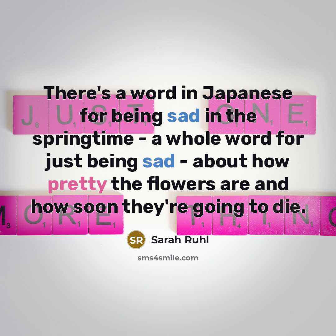 “There's a word in Japanese for being sad in the springtime - a whole word for just being sad - about how pretty the flowers are and how soon they're going to die.” quote by Sarah Ruhl