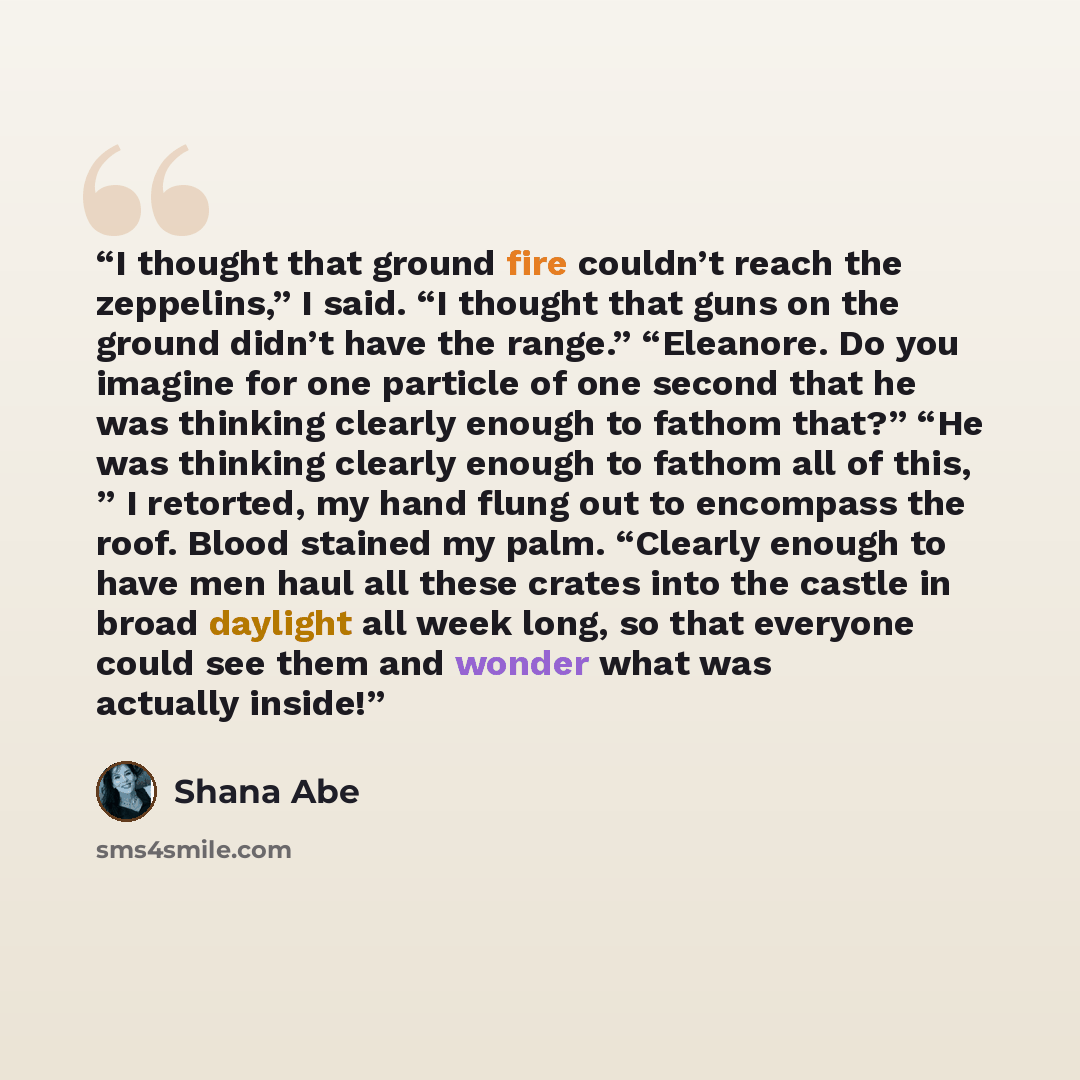 “I thought that ground fire couldn’t reach the zeppelins,” I said. “I thought that guns on the ground didn’t have the range.” “Eleanore. Do you imagine for one particle of one second that he was thinking clearly enough to fathom that?” “He was thinking clearly enough to fathom all of this, ” I…” quote by Shana Abe