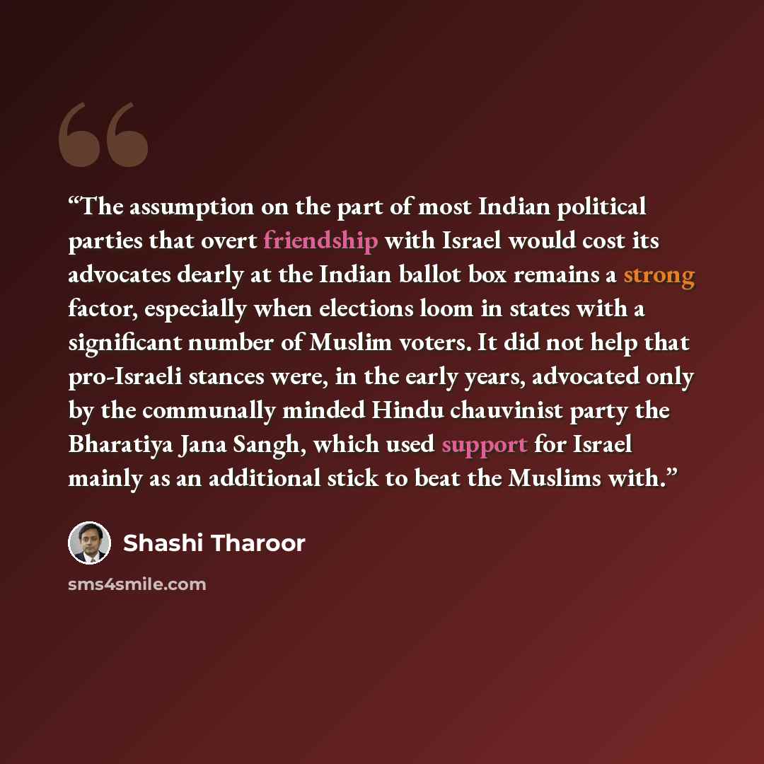 “The assumption on the part of most Indian political parties that overt friendship with Israel would cost its advocates dearly at the Indian ballot box remains a strong factor, especially when elections loom in states with a significant number of Muslim voters. It did not help that pro-Israeli…” quote by Shashi Tharoor