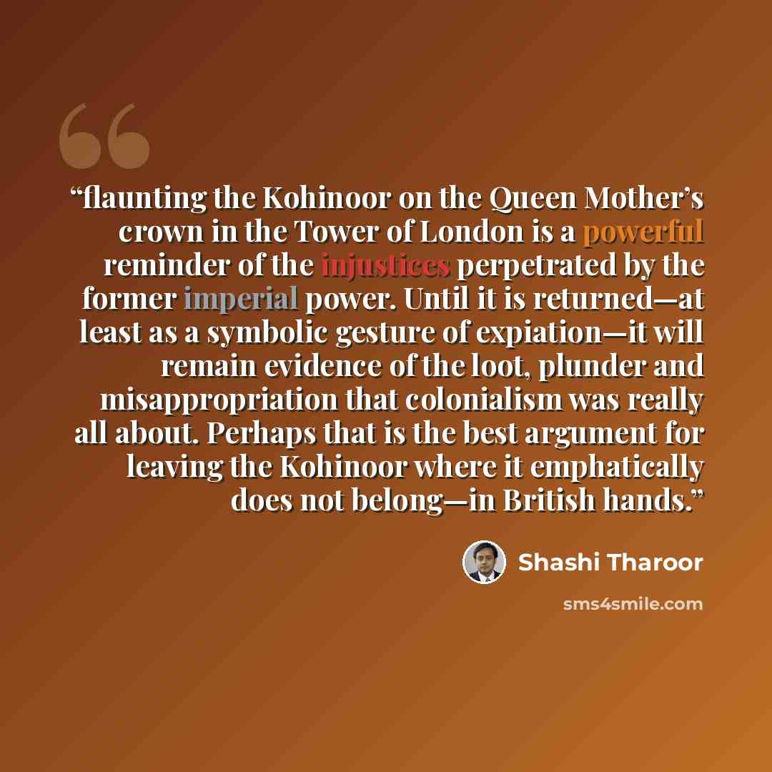 “flaunting the Kohinoor on the Queen Mother’s crown in the Tower of London is a powerful reminder of the injustices perpetrated by the former imperial power. Until it is returned—at least as a symbolic gesture of expiation—it will remain evidence of the loot, plunder and misappropriation that…” quote by Shashi Tharoor