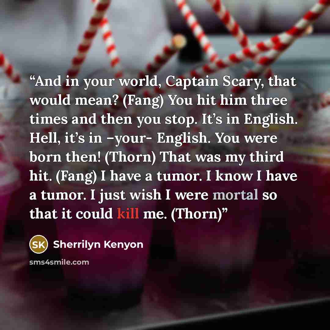 “And in your world, Captain Scary, that would mean? (Fang) You hit him three times and then you stop. It’s in English. Hell, it’s in –your- English. You were born then! (Thorn) That was my third hit. (Fang) I have a tumor. I know I have a tumor. I just wish I were mortal so that it could kill me…” quote by Sherrilyn Kenyon