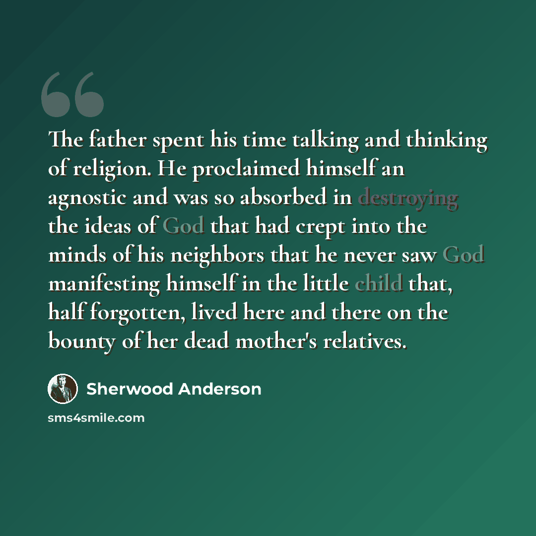 “The father spent his time talking and thinking of religion. He proclaimed himself an agnostic and was so absorbed in destroying the ideas of God that had crept into the minds of his neighbors that he never saw God manifesting himself in the little child that, half forgotten, lived here and there…” quote by Sherwood Anderson