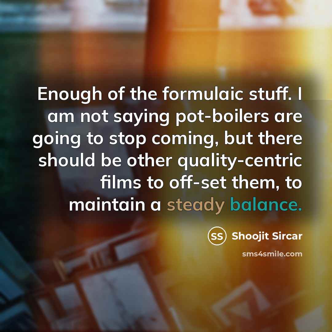 “Enough of the formulaic stuff. I am not saying pot-boilers are going to stop coming, but there should be other quality-centric films to off-set them, to maintain a steady balance.” quote by Shoojit Sircar