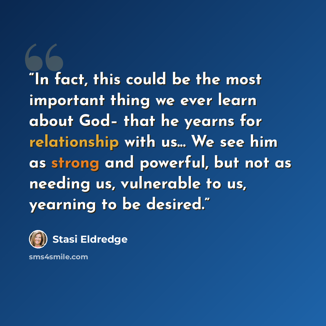 “In fact, this could be the most important thing we ever learn about God– that he yearns for relationship with us... We see him as strong and powerful, but not as needing us, vulnerable to us, yearning to be desired.” quote by Stasi Eldredge