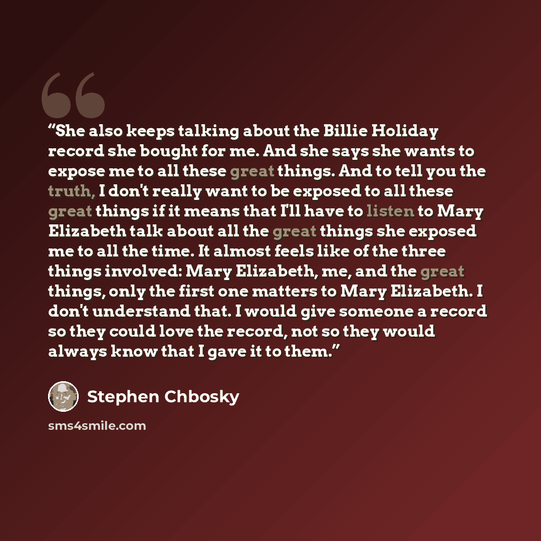 “She also keeps talking about the Billie Holiday record she bought for me. And she says she wants to expose me to all these great things. And to tell you the truth, I don't really want to be exposed to all these great things if it means that I'll have to listen to Mary Elizabeth talk about all the…” quote by Stephen Chbosky