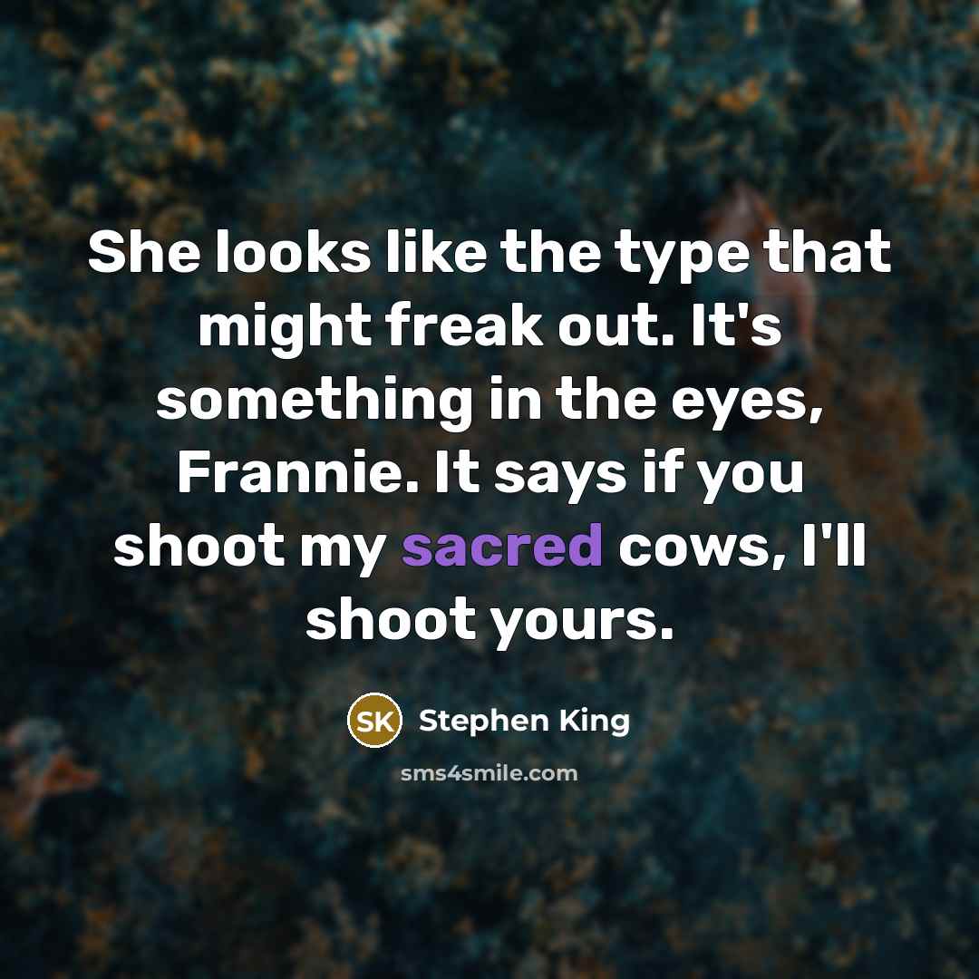 “She looks like the type that might freak out. It's something in the eyes, Frannie. It says if you shoot my sacred cows, I'll shoot yours.” quote by Stephen King