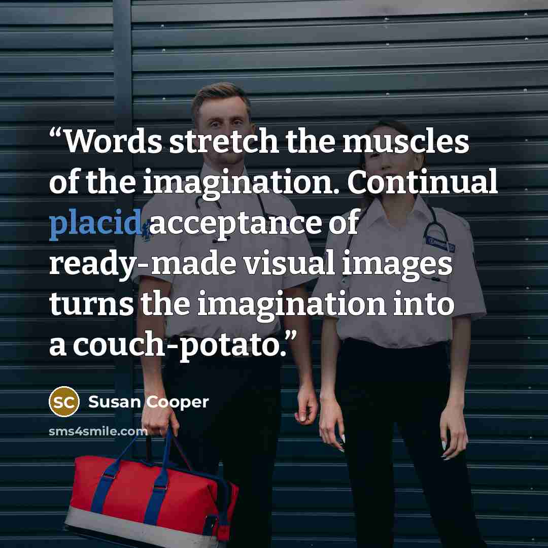 “Words stretch the muscles of the imagination. Continual placid acceptance of ready-made visual images turns the imagination into a couch-potato.” quote by Susan Cooper