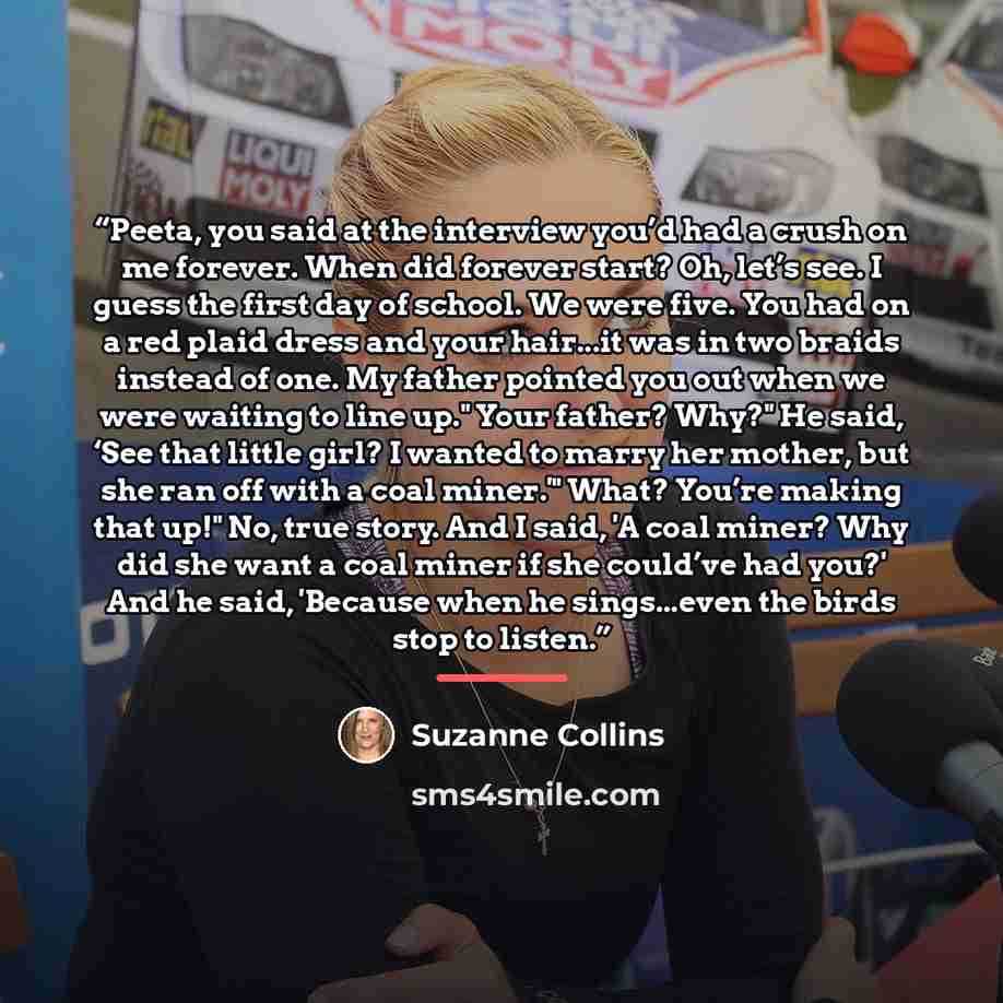 “Peeta, you said at the interview you’d had a crush on me forever. When did forever start? Oh, let’s see. I guess the first day of school. We were five. You had on a red plaid dress and your hair...it was in two braids instead of one. My father pointed you out when we were waiting to line up." Your…” quote by Suzanne Collins