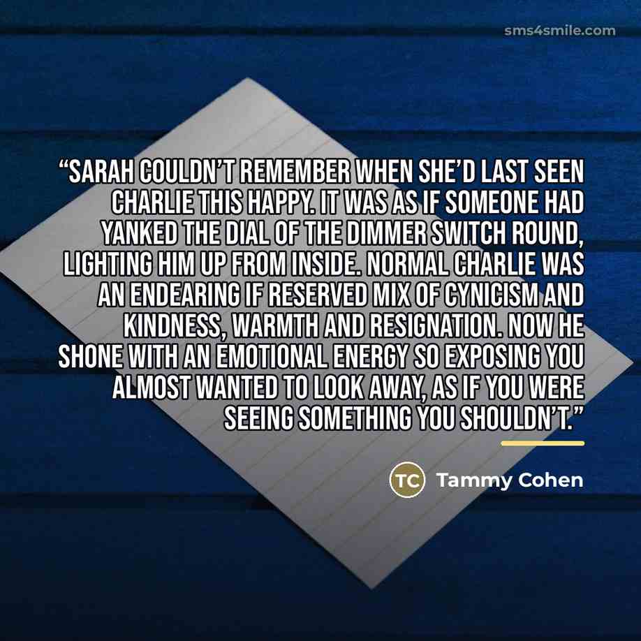 “Sarah couldn’t remember when she’d last seen Charlie this happy. It was as if someone had yanked the dial of the dimmer switch round, lighting him up from inside. Normal Charlie was an endearing if reserved mix of cynicism and kindness, warmth and resignation. Now he shone with an emotional energy…” quote by Tammy Cohen
