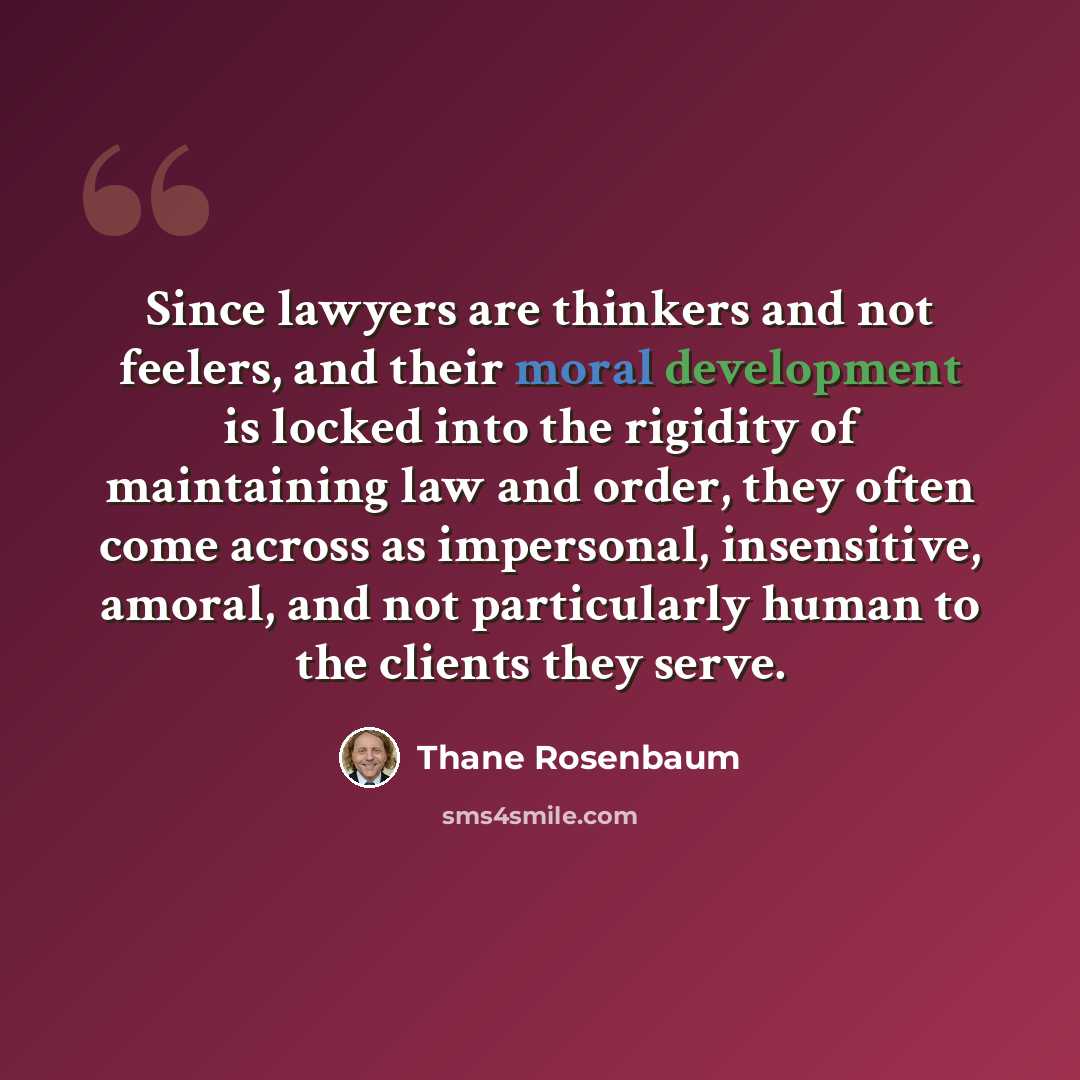 “Since lawyers are thinkers and not feelers, and their moral development is locked into the rigidity of maintaining law and order, they often come across as impersonal, insensitive, amoral, and not particularly human to the clients they serve.” quote by Thane Rosenbaum