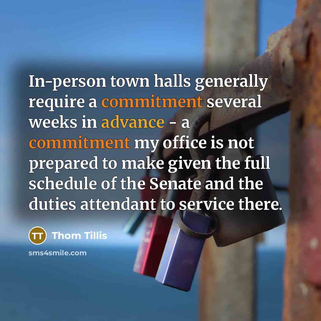 “In-person town halls generally require a commitment several weeks in advance - a commitment my office is not prepared to make given the full schedule of the Senate and the duties attendant to service there.” quote by Thom Tillis