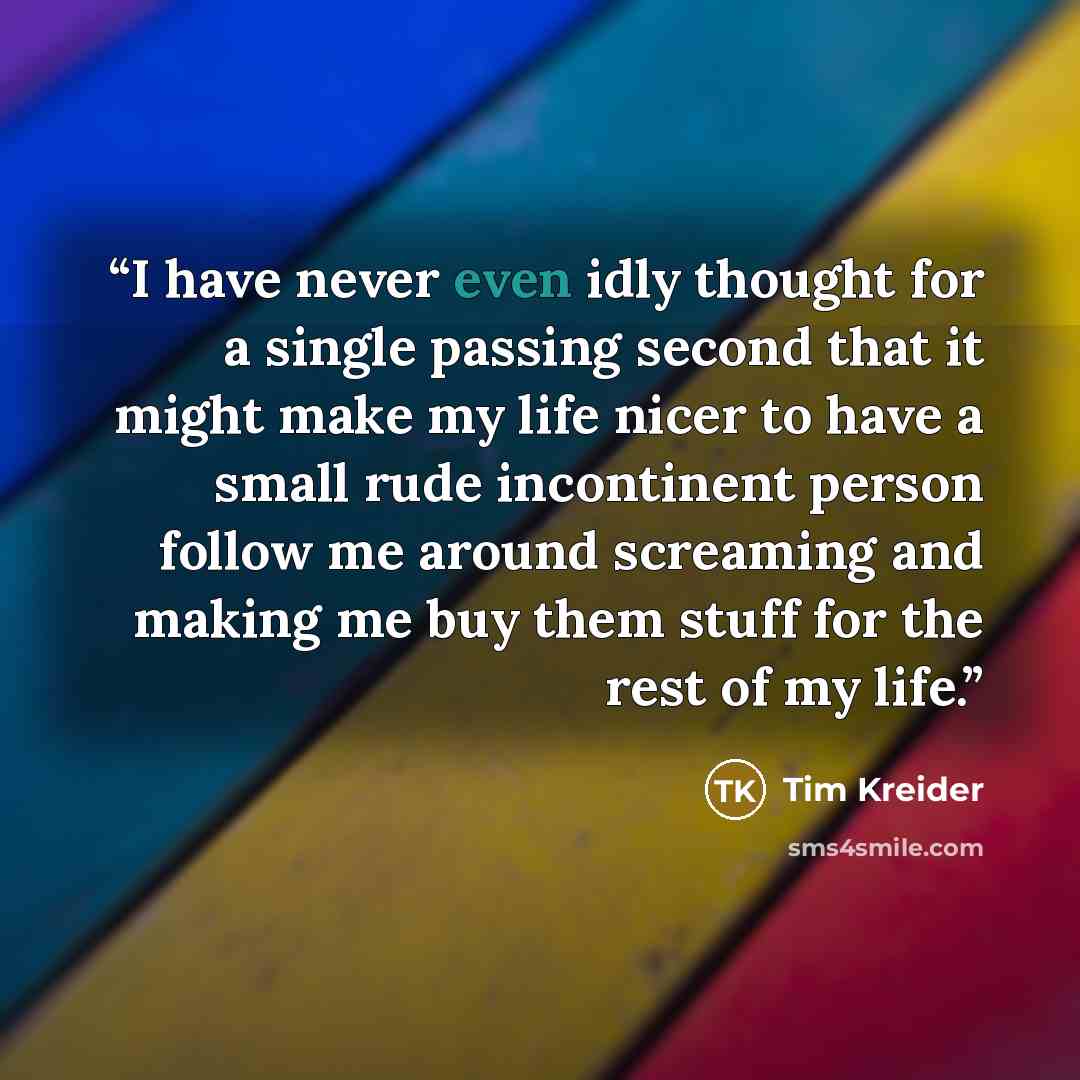 “I have never even idly thought for a single passing second that it might make my life nicer to have a small rude incontinent person follow me around screaming and making me buy them stuff for the rest of my life.” quote by Tim Kreider