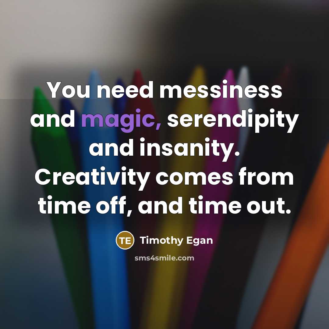 “You need messiness and magic, serendipity and insanity. Creativity comes from time off, and time out.” quote by Timothy Egan