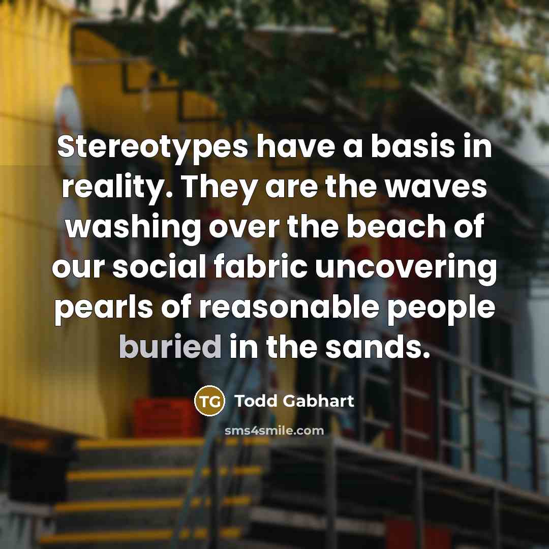 “Stereotypes have a basis in reality. They are the waves washing over the beach of our social fabric uncovering pearls of reasonable people buried in the sands.” quote by Todd Gabhart