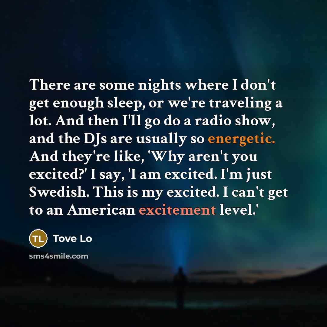 “There are some nights where I don't get enough sleep, or we're traveling a lot. And then I'll go do a radio show, and the DJs are usually so energetic. And they're like, 'Why aren't you excited?' I say, 'I am excited. I'm just Swedish. This is my excited. I can't get to an American excitement…” quote by Tove Lo