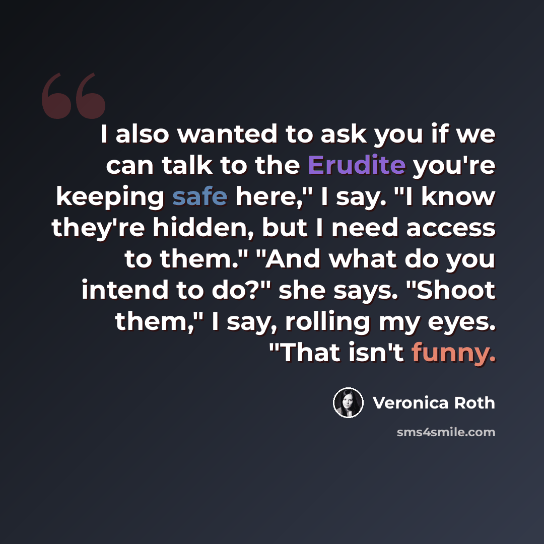 “I also wanted to ask you if we can talk to the Erudite you're keeping safe here," I say. "I know they're hidden, but I need access to them." "And what do you intend to do?" she says. "Shoot them," I say, rolling my eyes. "That isn't funny.” quote by Veronica Roth