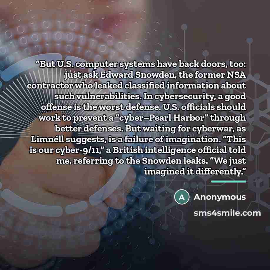 “But U.S. computer systems have back doors, too: just ask Edward Snowden, the former NSA contractor who leaked classified information about such vulnerabilities. In cybersecurity, a good offense is the worst defense. U.S. officials should work to prevent a “cyber–Pearl Harbor” through better…” quote by Anonymous