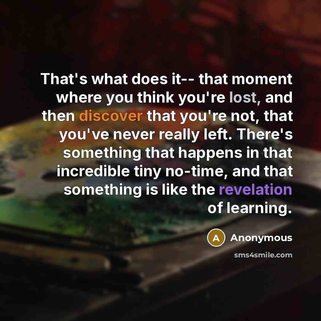 “That's what does it-- that moment where you think you're lost, and then discover that you're not, that you've never really left. There's something that happens in that incredible tiny no-time, and that something is like the revelation of learning.” quote by Anonymous