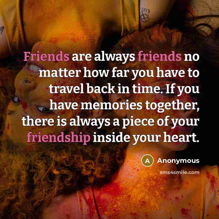 “Friends are always friends no matter how far you have to travel back in time. If you have memories together, there is always a piece of your friendship inside your heart.” quote by Anonymous