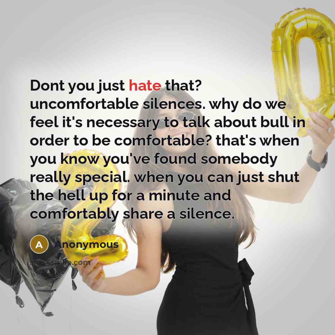 “Dont you just hate that? uncomfortable silences. why do we feel it's necessary to talk about bull in order to be comfortable? that's when you know you've found somebody really special. when you can just shut the hell up for a minute and comfortably share a silence.” quote by Anonymous