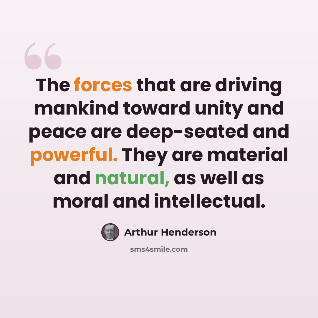 “The forces that are driving mankind toward unity and peace are deep-seated and powerful. They are material and natural, as well as moral and intellectual.” quote by Arthur Henderson